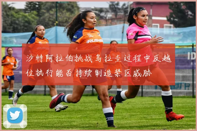 沙特阿拉伯挑战乌拉圭过程中反越位执行能否持续制造禁区威胁