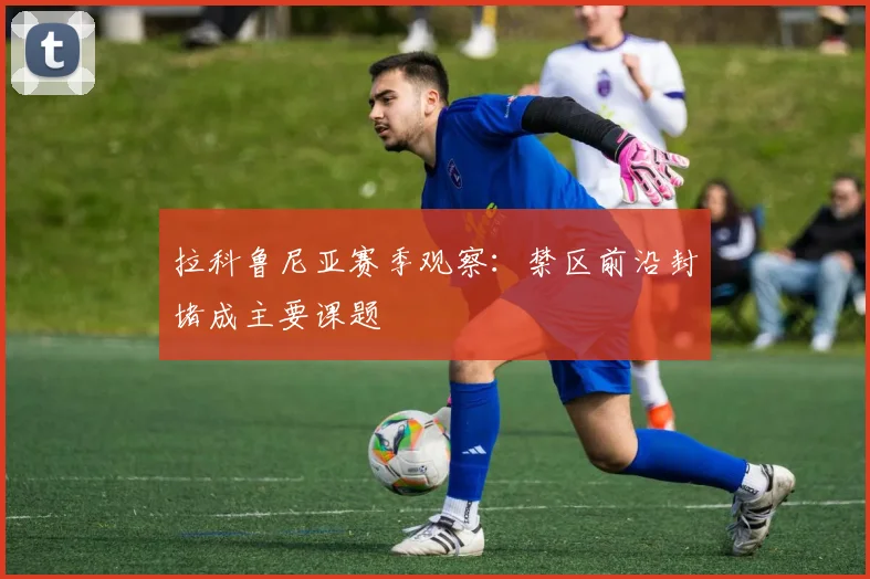 拉科鲁尼亚赛季观察：禁区前沿封堵成主要课题