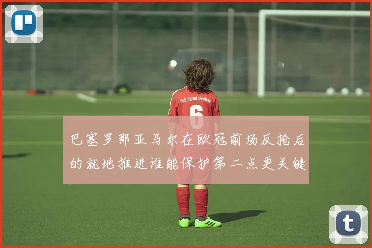 巴塞罗那亚马尔在欧冠前场反抢后的就地推进谁能保护第二点更关键