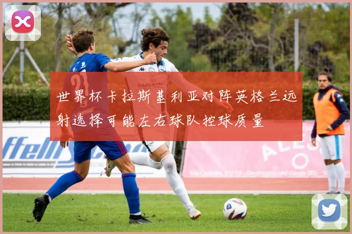 世界杯卡拉斯基利亚对阵英格兰远射选择可能左右球队控球质量