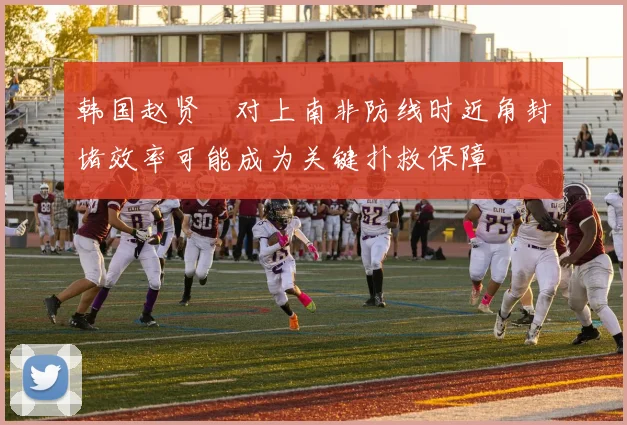 韩国赵贤祐对上南非防线时近角封堵效率可能成为关键扑救保障