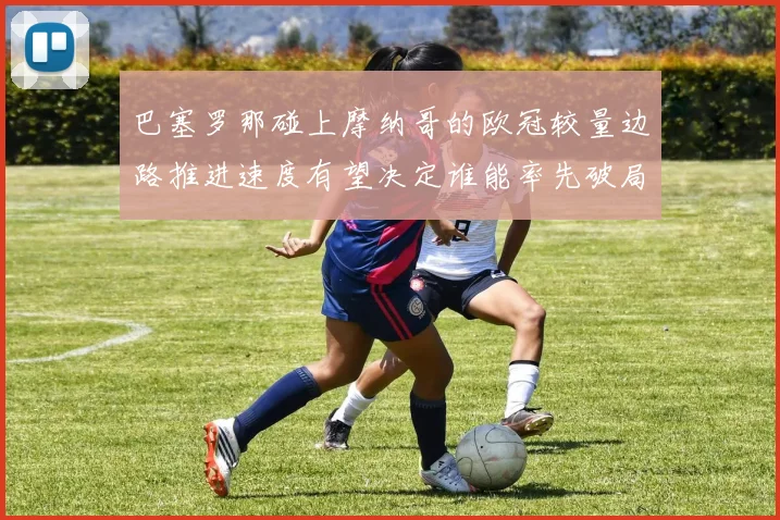 巴塞罗那碰上摩纳哥的欧冠较量边路推进速度有望决定谁能率先破局
