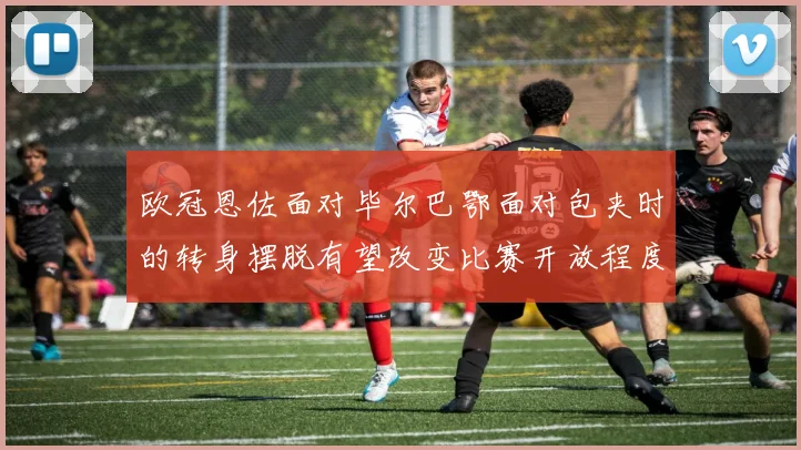 欧冠恩佐面对毕尔巴鄂面对包夹时的转身摆脱有望改变比赛开放程度