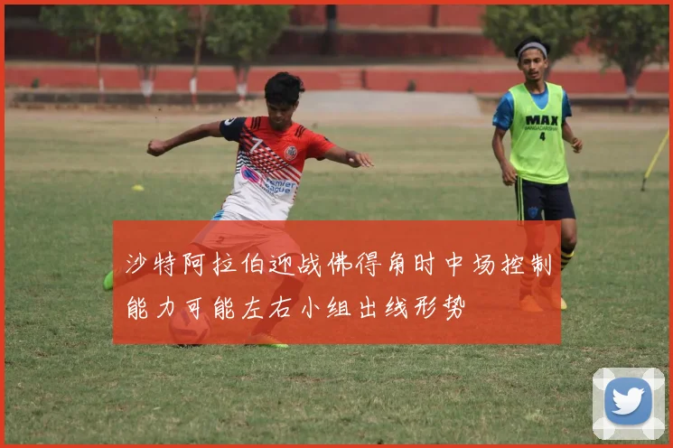 沙特阿拉伯迎战佛得角时中场控制能力可能左右小组出线形势