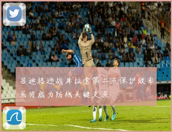 吕迪格迎战库拉索第二点保护效率或将成为防线关键支点