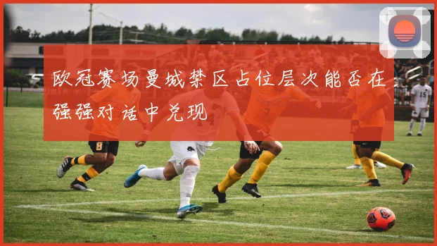 欧冠赛场曼城禁区占位层次能否在强强对话中兑现