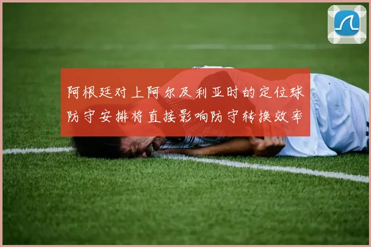阿根廷对上阿尔及利亚时的定位球防守安排将直接影响防守转换效率