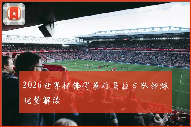 2026世界杯佛得角对乌拉圭队控球优势解读