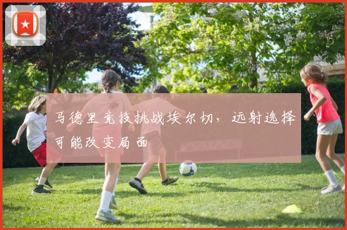 马德里竞技挑战埃尔切，远射选择可能改变局面