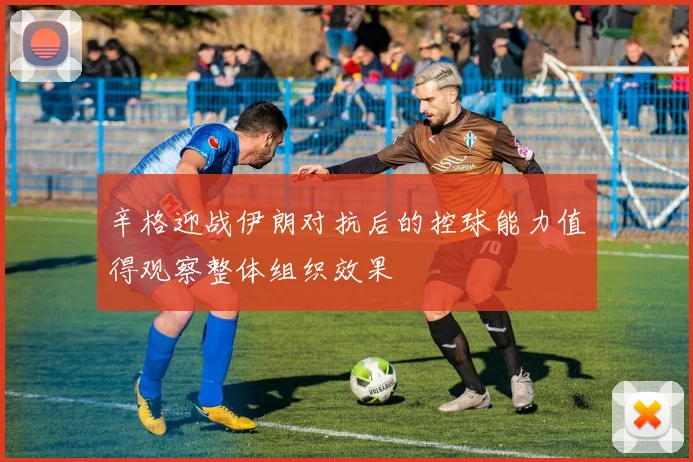 辛格迎战伊朗对抗后的控球能力值得观察整体组织效果