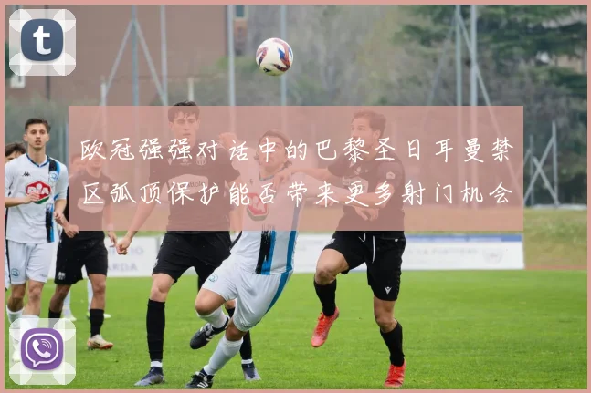 欧冠强强对话中的巴黎圣日耳曼禁区弧顶保护能否带来更多射门机会